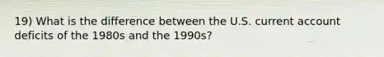 19) What is the difference between the U.S. current account deficits of the 1980s and the 1990s?