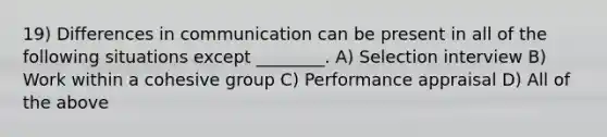 19) Differences in communication can be present in all of the following situations except ________. A) Selection interview B) Work within a cohesive group C) Performance appraisal D) All of the above