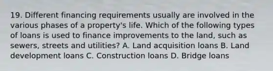 19. Different financing requirements usually are involved in the various phases of a property's life. Which of the following types of loans is used to finance improvements to the land, such as sewers, streets and utilities? A. Land acquisition loans B. Land development loans C. Construction loans D. Bridge loans