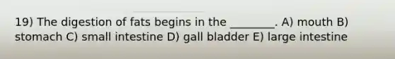 19) The digestion of fats begins in the ________. A) mouth B) stomach C) small intestine D) gall bladder E) large intestine