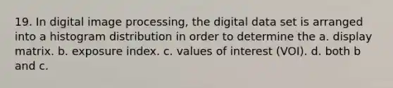 19. In digital image processing, the digital data set is arranged into a histogram distribution in order to determine the a. display matrix. b. exposure index. c. values of interest (VOI). d. both b and c.