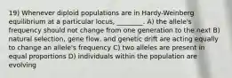 19) Whenever diploid populations are in Hardy-Weinberg equilibrium at a particular locus, ________. A) the allele's frequency should not change from one generation to the next B) natural selection, gene flow, and genetic drift are acting equally to change an allele's frequency C) two alleles are present in equal proportions D) individuals within the population are evolving