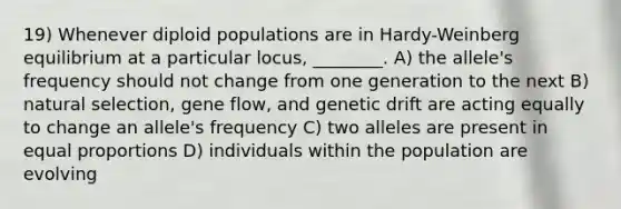 19) Whenever diploid populations are in Hardy-Weinberg equilibrium at a particular locus, ________. A) the allele's frequency should not change from one generation to the next B) natural selection, gene flow, and genetic drift are acting equally to change an allele's frequency C) two alleles are present in equal proportions D) individuals within the population are evolving