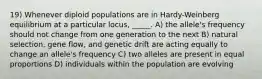 19) Whenever diploid populations are in Hardy-Weinberg equilibrium at a particular locus, _____. A) the allele's frequency should not change from one generation to the next B) natural selection, gene flow, and genetic drift are acting equally to change an allele's frequency C) two alleles are present in equal proportions D) individuals within the population are evolving