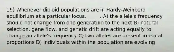 19) Whenever diploid populations are in Hardy-Weinberg equilibrium at a particular locus, _____. A) the allele's frequency should not change from one generation to the next B) natural selection, gene flow, and genetic drift are acting equally to change an allele's frequency C) two alleles are present in equal proportions D) individuals within the population are evolving