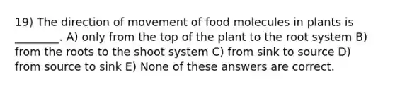 19) The direction of movement of food molecules in plants is ________. A) only from the top of the plant to the root system B) from the roots to the shoot system C) from sink to source D) from source to sink E) None of these answers are correct.