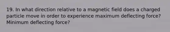 19. In what direction relative to a magnetic field does a charged particle move in order to experience maximum deflecting force? Minimum deflecting force?