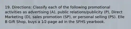 19. Directions: Classify each of the following promotional activities as advertising (A), public relations/publicity (P), Direct Marketing (D), sales promotion (SP), or personal selling (PS). Elle B Gift Shop, buys a 1⁄2-page ad in the SFHS yearbook.