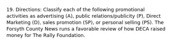 19. Directions: Classify each of the following promotional activities as advertising (A), public relations/publicity (P), Direct Marketing (D), sales promotion (SP), or personal selling (PS). The Forsyth County News runs a favorable review of how DECA raised money for The Rally Foundation.