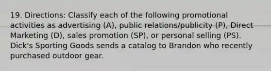 19. Directions: Classify each of the following promotional activities as advertising (A), public relations/publicity (P), Direct Marketing (D), sales promotion (SP), or personal selling (PS). Dick's Sporting Goods sends a catalog to Brandon who recently purchased outdoor gear.