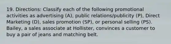 19. Directions: Classify each of the following promotional activities as advertising (A), public relations/publicity (P), Direct Marketing (D), sales promotion (SP), or personal selling (PS). Bailey, a sales associate at Hollister, convinces a customer to buy a pair of jeans and matching belt.