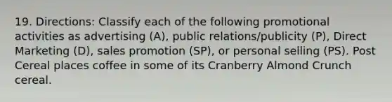 19. Directions: Classify each of the following promotional activities as advertising (A), public relations/publicity (P), Direct Marketing (D), sales promotion (SP), or personal selling (PS). Post Cereal places coffee in some of its Cranberry Almond Crunch cereal.