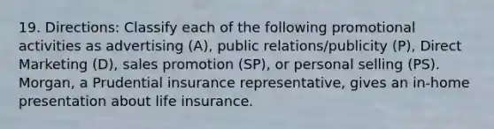 19. Directions: Classify each of the following promotional activities as advertising (A), public relations/publicity (P), Direct Marketing (D), sales promotion (SP), or personal selling (PS). Morgan, a Prudential insurance representative, gives an in-home presentation about life insurance.