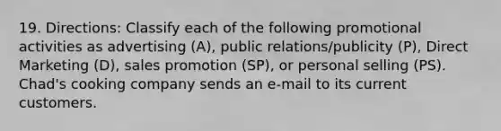 19. Directions: Classify each of the following promotional activities as advertising (A), public relations/publicity (P), Direct Marketing (D), sales promotion (SP), or personal selling (PS). Chad's cooking company sends an e-mail to its current customers.