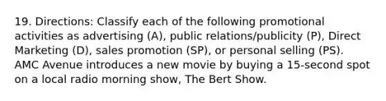 19. Directions: Classify each of the following promotional activities as advertising (A), public relations/publicity (P), Direct Marketing (D), sales promotion (SP), or personal selling (PS). AMC Avenue introduces a new movie by buying a 15-second spot on a local radio morning show, The Bert Show.