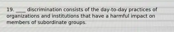 19. ____ discrimination consists of the day-to-day practices of organizations and institutions that have a harmful impact on members of subordinate groups.