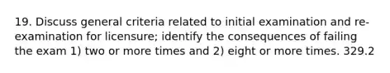 19. Discuss general criteria related to initial examination and re-examination for licensure; identify the consequences of failing the exam 1) two or more times and 2) eight or more times. 329.2