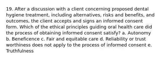 19. After a discussion with a client concerning proposed dental hygiene treatment, including alternatives, risks and benefits, and outcomes, the client accepts and signs an informed consent form. Which of the ethical principles guiding oral health care did the process of obtaining informed consent satisfy? a. Autonomy b. Beneficence c. Fair and equitable care d. Reliability or trust worthiness does not apply to the process of informed consent e. Truthfulness