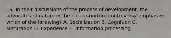 19. In their discussions of the process of development, the advocates of nature in the nature-nurture controversy emphasize which of the following? A. Socialization B. Cognition C. Maturation D. Experience E. Information processing