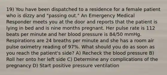 19) You have been dispatched to a residence for a female patient who is dizzy and "passing out." An Emergency Medical Responder meets you at the door and reports that the patient is lying in bed and is nine months pregnant. Her pulse rate is 112 beats per minute and her blood pressure is 84/50 mmHg. Respirations are 24 breaths per minute and she has a room air pulse oximetry reading of 97%. What should you do as soon as you reach the patient's side? A) Recheck the blood pressure B) Roll her onto her left side C) Determine any complications of the pregnancy D) Start positive pressure ventilation