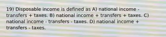 19) Disposable income is defined as A) national income - transfers + taxes. B) national income + transfers + taxes. C) national income - transfers - taxes. D) national income + transfers - taxes.