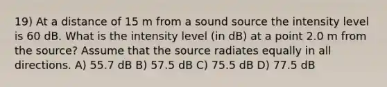 19) At a distance of 15 m from a sound source the intensity level is 60 dB. What is the intensity level (in dB) at a point 2.0 m from the source? Assume that the source radiates equally in all directions. A) 55.7 dB B) 57.5 dB C) 75.5 dB D) 77.5 dB