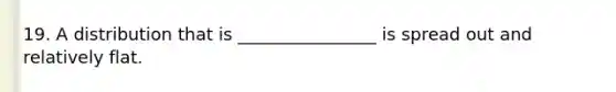 19. A distribution that is ________________ is spread out and relatively flat.