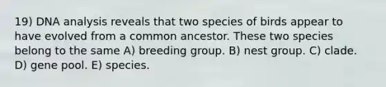 19) DNA analysis reveals that two species of birds appear to have evolved from a common ancestor. These two species belong to the same A) breeding group. B) nest group. C) clade. D) gene pool. E) species.