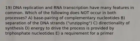 19) DNA replication and RNA transcription have many features in common. Which of the following does NOT occur in both processes? A) base-pairing of complementary nucleotides B) separation of the DNA strands ("unzipping") C) directionality of synthesis D) energy to drive the process is provided by triphosphate nucleotides E) a requirement for a primer