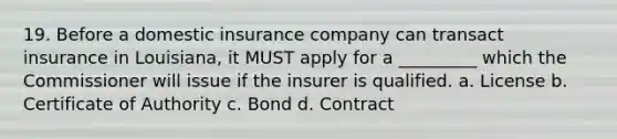 19. Before a domestic insurance company can transact insurance in Louisiana, it MUST apply for a _________ which the Commissioner will issue if the insurer is qualified. a. License b. Certificate of Authority c. Bond d. Contract