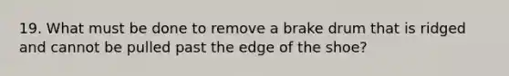 19. What must be done to remove a brake drum that is ridged and cannot be pulled past the edge of the shoe?