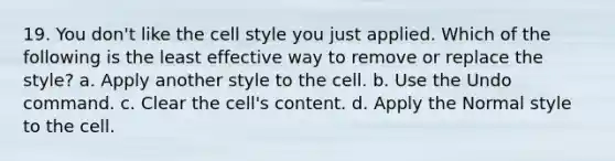 19. You don't like the cell style you just applied. Which of the following is the least effective way to remove or replace the style? a. Apply another style to the cell. b. Use the Undo command. c. Clear the cell's content. d. Apply the Normal style to the cell.