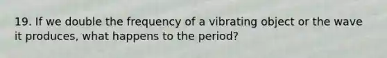 19. If we double the frequency of a vibrating object or the wave it produces, what happens to the period?