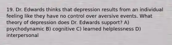 19. Dr. Edwards thinks that depression results from an individual feeling like they have no control over aversive events. What theory of depression does Dr. Edwards support? A) psychodynamic B) cognitive C) learned helplessness D) interpersonal