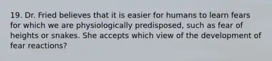 19. Dr. Fried believes that it is easier for humans to learn fears for which we are physiologically predisposed, such as fear of heights or snakes. She accepts which view of the development of fear reactions?