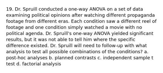 19. Dr. Spruill conducted a one-way ANOVA on a set of data examining political opinions after watching different propaganda footage from different eras. Each condition saw a different reel of footage and one condition simply watched a movie with no political agenda. Dr. Spruill's one-way ANOVA yielded significant results, but it was not able to tell him where the specific difference existed. Dr. Spruill will need to follow-up with what analysis to test all possible combinations of the conditions? a. post-hoc analyses b. planned contrasts c. independent sample t test d. factorial analysis