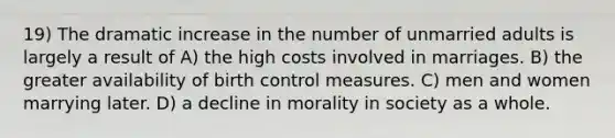 19) The dramatic increase in the number of unmarried adults is largely a result of A) the high costs involved in marriages. B) the greater availability of birth control measures. C) men and women marrying later. D) a decline in morality in society as a whole.