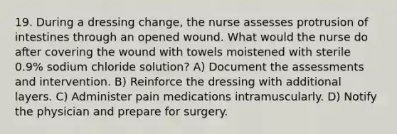 19. During a dressing change, the nurse assesses protrusion of intestines through an opened wound. What would the nurse do after covering the wound with towels moistened with sterile 0.9% sodium chloride solution? A) Document the assessments and intervention. B) Reinforce the dressing with additional layers. C) Administer pain medications intramuscularly. D) Notify the physician and prepare for surgery.