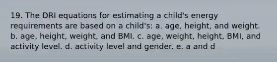 19. The DRI equations for estimating a child's energy requirements are based on a child's: a. age, height, and weight. b. age, height, weight, and BMI. c. age, weight, height, BMI, and activity level. d. activity level and gender. e. a and d