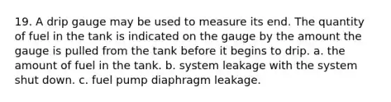 19. A drip gauge may be used to measure its end. The quantity of fuel in the tank is indicated on the gauge by the amount the gauge is pulled from the tank before it begins to drip. a. the amount of fuel in the tank. b. system leakage with the system shut down. c. fuel pump diaphragm leakage.