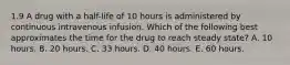 1.9 A drug with a half-life of 10 hours is administered by continuous intravenous infusion. Which of the following best approximates the time for the drug to reach steady state? A. 10 hours. B. 20 hours. C. 33 hours. D. 40 hours. E. 60 hours.