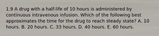 1.9 A drug with a half-life of 10 hours is administered by continuous intravenous infusion. Which of the following best approximates the time for the drug to reach steady state? A. 10 hours. B. 20 hours. C. 33 hours. D. 40 hours. E. 60 hours.