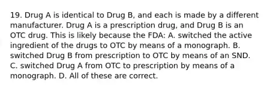 19. Drug A is identical to Drug B, and each is made by a different manufacturer. Drug A is a prescription drug, and Drug B is an OTC drug. This is likely because the FDA: A. switched the active ingredient of the drugs to OTC by means of a monograph. B. switched Drug B from prescription to OTC by means of an SND. C. switched Drug A from OTC to prescription by means of a monograph. D. All of these are correct.