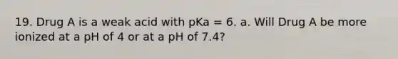 19. Drug A is a weak acid with pKa = 6. a. Will Drug A be more ionized at a pH of 4 or at a pH of 7.4?