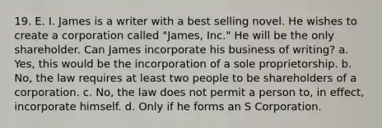 19. E. I. James is a writer with a best selling novel. He wishes to create a corporation called "James, Inc." He will be the only shareholder. Can James incorporate his business of writing? a. Yes, this would be the incorporation of a sole proprietorship. b. No, the law requires at least two people to be shareholders of a corporation. c. No, the law does not permit a person to, in effect, incorporate himself. d. Only if he forms an S Corporation.