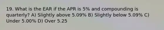 19. What is the EAR if the APR is 5% and compounding is quarterly? A) Slightly above 5.09% B) Slightly below 5.09% C) Under 5.00% D) Over 5.25