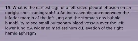 19. What is the earliest sign of a left-sided pleural effusion on an upright chest radiograph? a.An increased distance between the inferior margin of the left lung and the stomach gas bubble b.Inability to see small pulmonary blood vessels over the left lower lung c.A widened mediastinum d.Elevation of the right hemidiaphragm