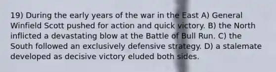 19) During the early years of the war in the East A) General Winfield Scott pushed for action and quick victory. B) the North inflicted a devastating blow at the Battle of Bull Run. C) the South followed an exclusively defensive strategy. D) a stalemate developed as decisive victory eluded both sides.