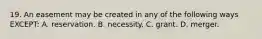 19. An easement may be created in any of the following ways EXCEPT: A. reservation. B. necessity. C. grant. D. merger.