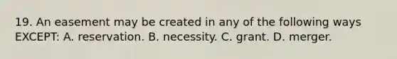 19. An easement may be created in any of the following ways EXCEPT: A. reservation. B. necessity. C. grant. D. merger.